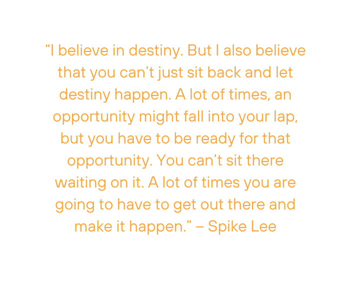 I believe in destiny But I also believe that you can t just sit back and let destiny happen A lot of times an opportunity might fall into your lap but you have to be ready for that opportunity You can t sit there waiting on it A lot of times you are going to have to get out there and make it happen Spike Lee